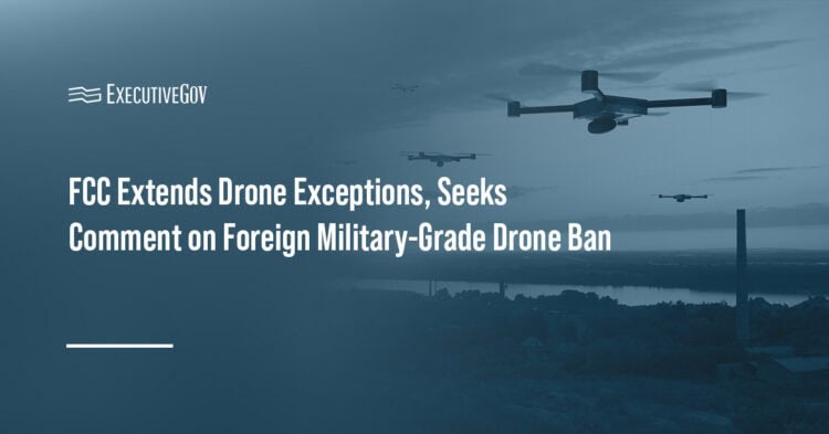 FCC Extends Drone Exceptions, Seeks Comment on Foreign Military-Grade Drone Ban Executive Gov Drones. FCC has extended exceptions to its Covered List ban on foreign-produced drones and drone components.