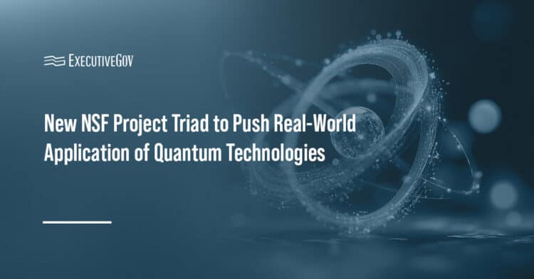 New NSF Project Triad to Explore Real-World Application of Quantum Technologies Executive Gov Quantum Technologies. Project Triad is a new three-program quantum initiative from the National Science Foundation.