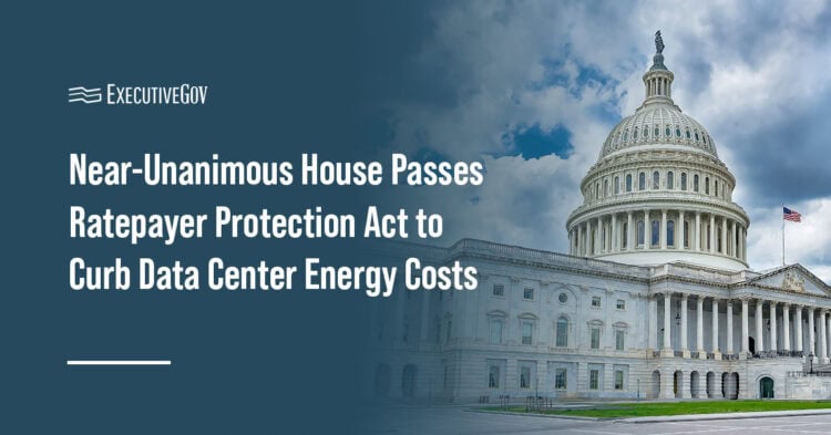 Near-Unanimous House Passes Ratepayer Protection Act to Curb Data Center Energy Costs Executive Gov Capitol Hill. The House passed a bill that gives states the option to put the financial honess of energy costs on businesses like data centers.